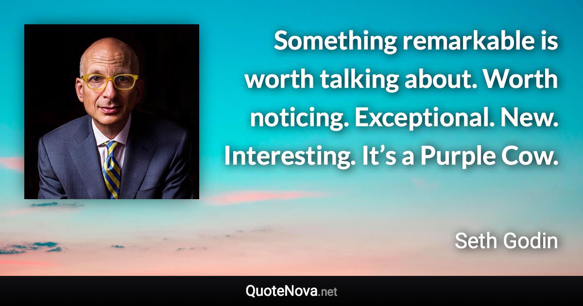 Something remarkable is worth talking about. Worth noticing. Exceptional. New. Interesting. It’s a Purple Cow. - Seth Godin quote