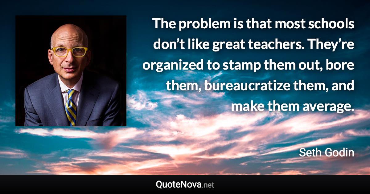 The problem is that most schools don’t like great teachers. They’re organized to stamp them out, bore them, bureaucratize them, and make them average. - Seth Godin quote