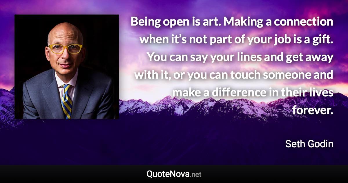 Being open is art. Making a connection when it’s not part of your job is a gift. You can say your lines and get away with it, or you can touch someone and make a difference in their lives forever. - Seth Godin quote