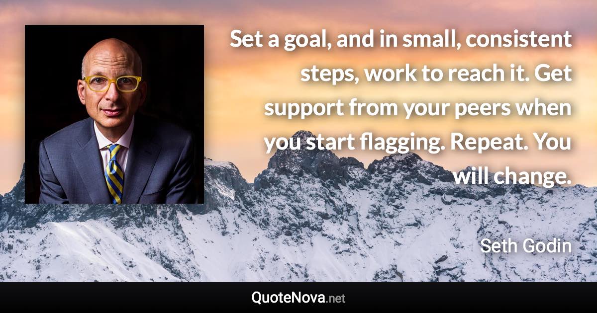 Set a goal, and in small, consistent steps, work to reach it. Get support from your peers when you start flagging. Repeat. You will change. - Seth Godin quote