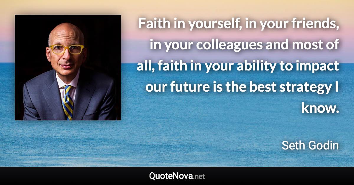 Faith in yourself, in your friends, in your colleagues and most of all, faith in your ability to impact our future is the best strategy I know. - Seth Godin quote