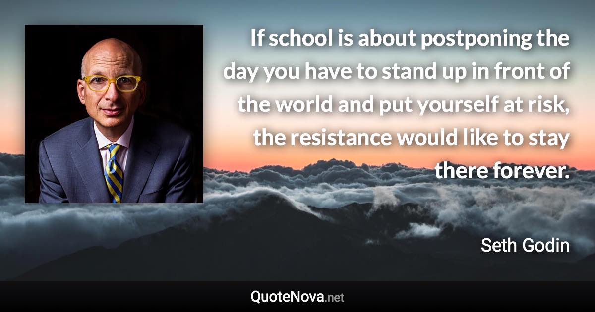 If school is about postponing the day you have to stand up in front of the world and put yourself at risk, the resistance would like to stay there forever. - Seth Godin quote