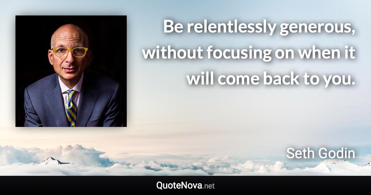 Be relentlessly generous, without focusing on when it will come back to you. - Seth Godin quote