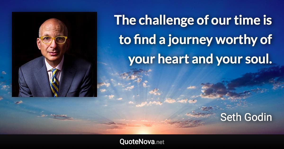 The challenge of our time is to find a journey worthy of your heart and your soul. - Seth Godin quote