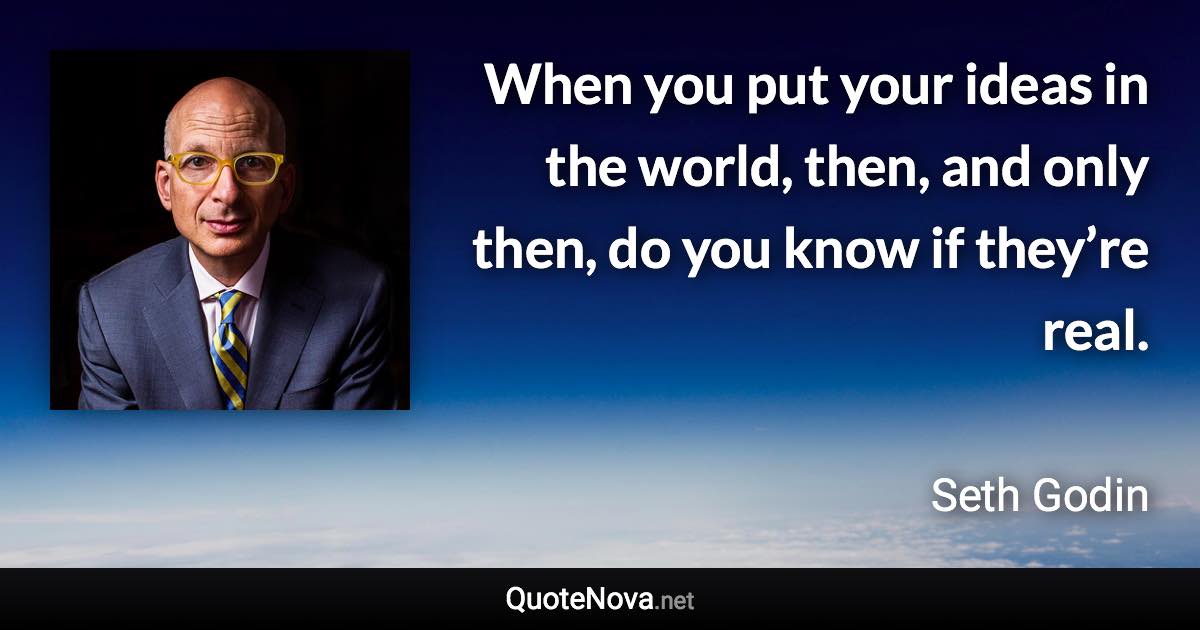 When you put your ideas in the world, then, and only then, do you know if they’re real. - Seth Godin quote