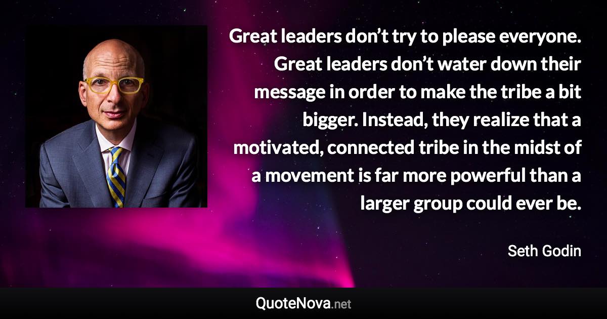 Great leaders don’t try to please everyone. Great leaders don’t water down their message in order to make the tribe a bit bigger. Instead, they realize that a motivated, connected tribe in the midst of a movement is far more powerful than a larger group could ever be. - Seth Godin quote