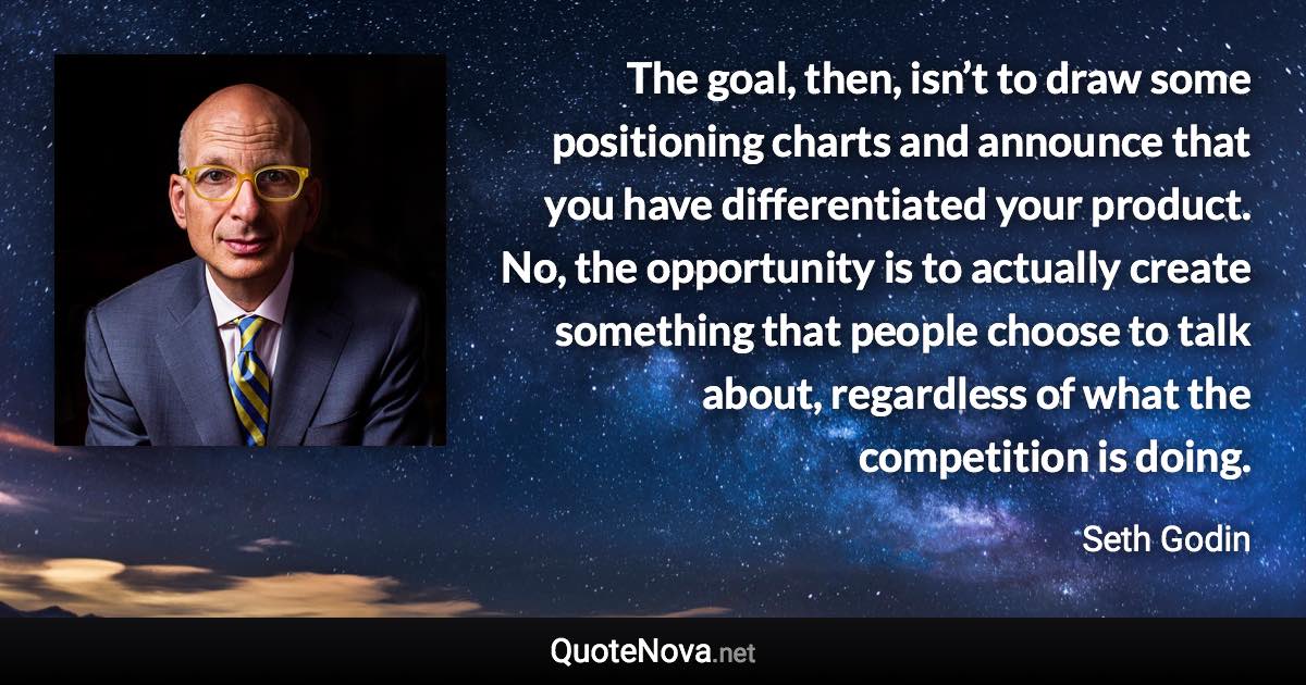 The goal, then, isn’t to draw some positioning charts and announce that you have differentiated your product. No, the opportunity is to actually create something that people choose to talk about, regardless of what the competition is doing. - Seth Godin quote