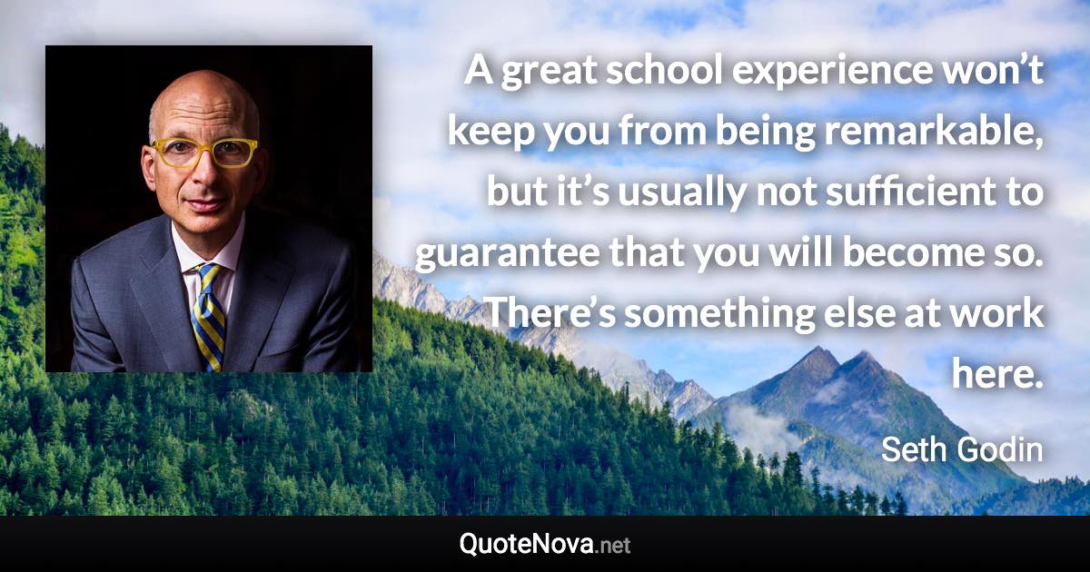 A great school experience won’t keep you from being remarkable, but it’s usually not sufficient to guarantee that you will become so. There’s something else at work here. - Seth Godin quote