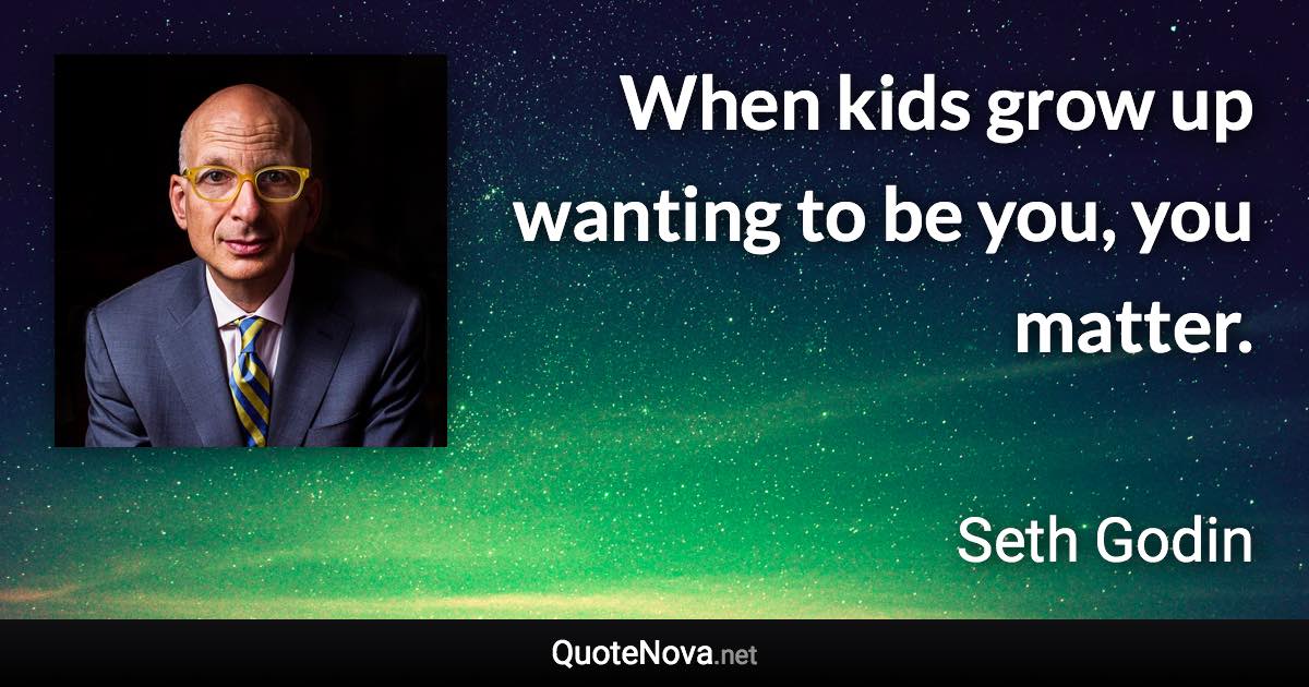 When kids grow up wanting to be you, you matter. - Seth Godin quote