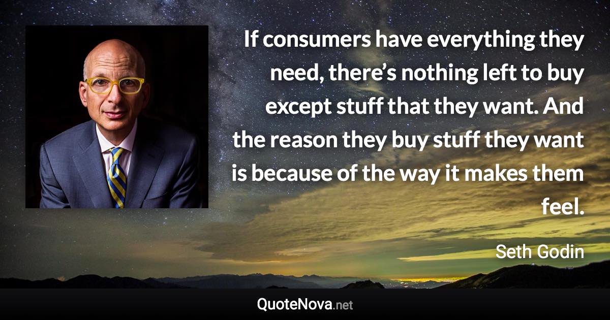 If consumers have everything they need, there’s nothing left to buy except stuff that they want. And the reason they buy stuff they want is because of the way it makes them feel. - Seth Godin quote