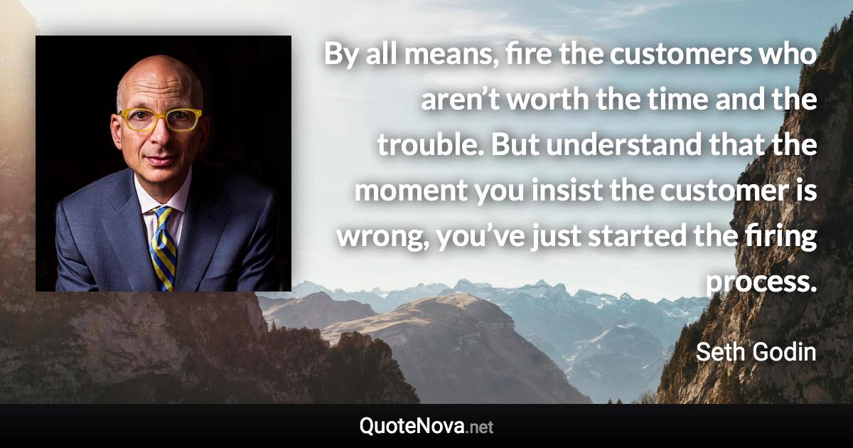 By all means, fire the customers who aren’t worth the time and the trouble. But understand that the moment you insist the customer is wrong, you’ve just started the firing process. - Seth Godin quote