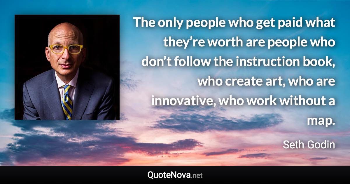 The only people who get paid what they’re worth are people who don’t follow the instruction book, who create art, who are innovative, who work without a map. - Seth Godin quote