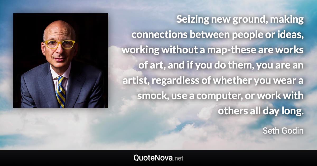 Seizing new ground, making connections between people or ideas, working without a map-these are works of art, and if you do them, you are an artist, regardless of whether you wear a smock, use a computer, or work with others all day long. - Seth Godin quote