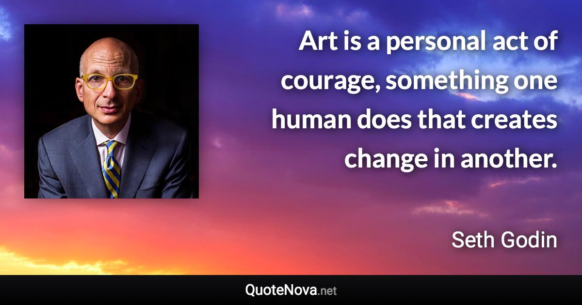 Art is a personal act of courage, something one human does that creates change in another. - Seth Godin quote