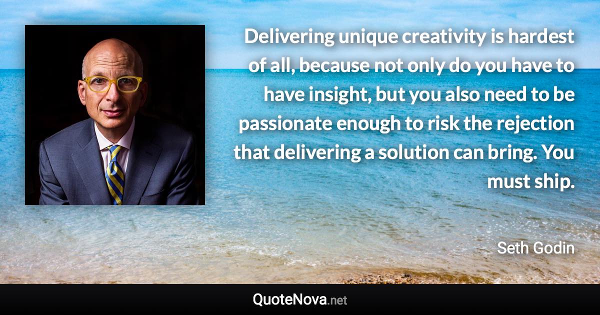 Delivering unique creativity is hardest of all, because not only do you have to have insight, but you also need to be passionate enough to risk the rejection that delivering a solution can bring. You must ship. - Seth Godin quote