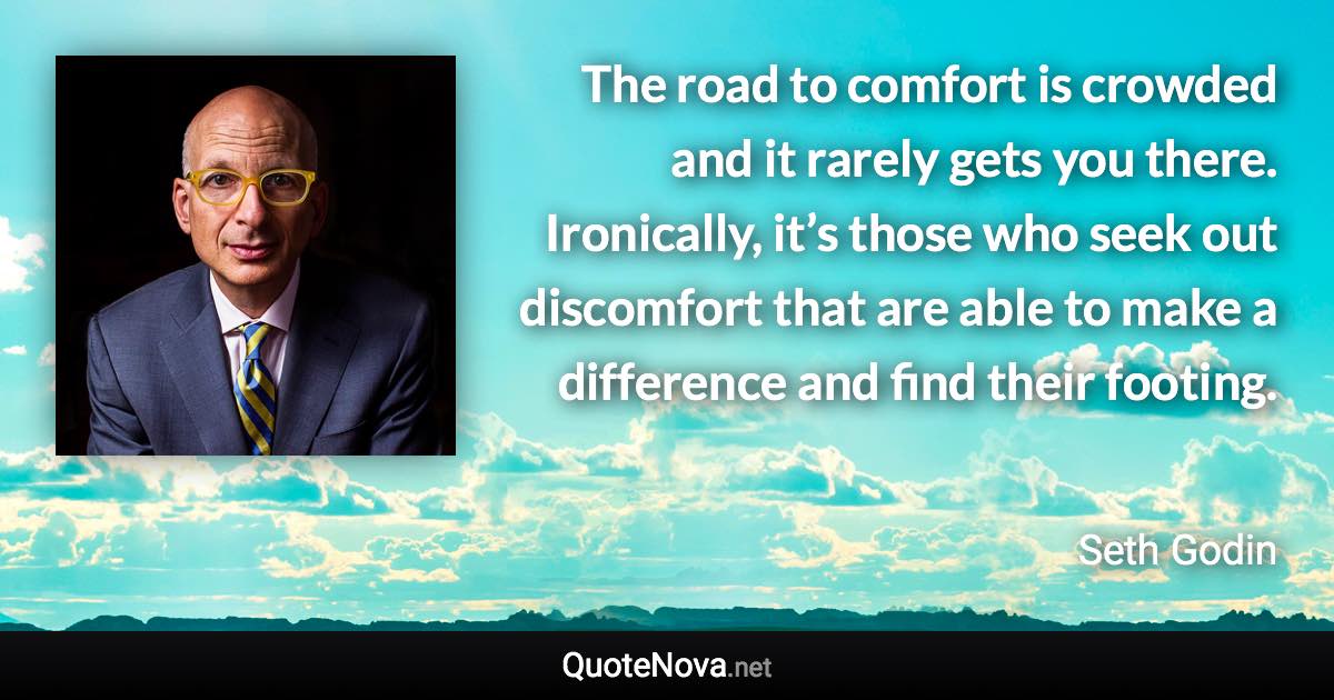 The road to comfort is crowded and it rarely gets you there. Ironically, it’s those who seek out discomfort that are able to make a difference and find their footing. - Seth Godin quote