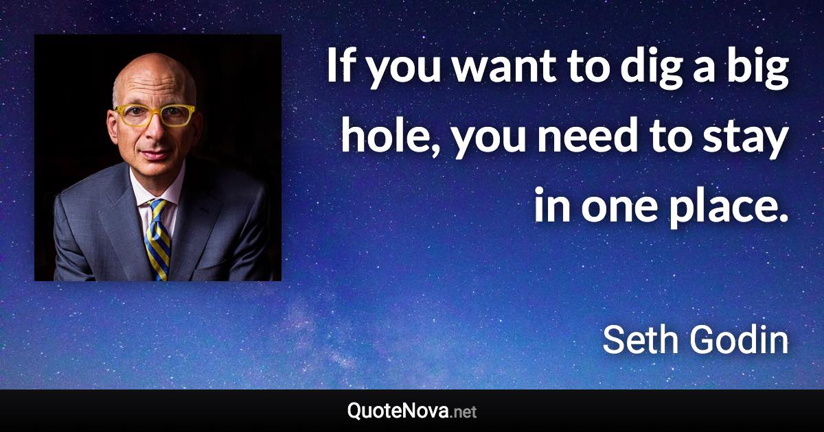 If you want to dig a big hole, you need to stay in one place. - Seth Godin quote