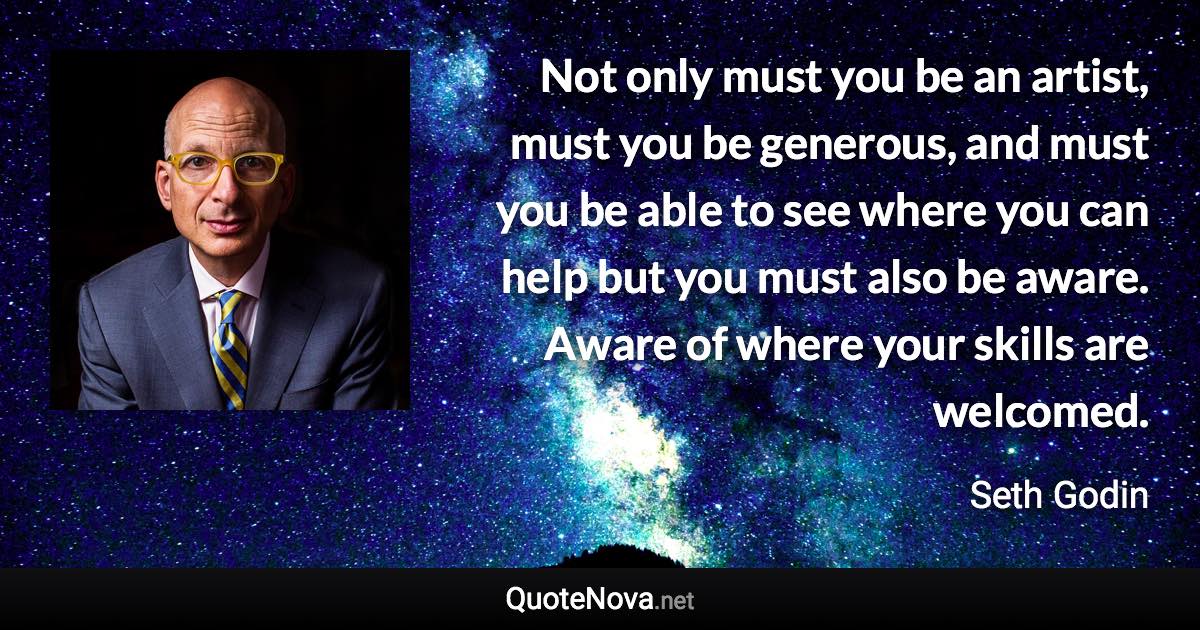 Not only must you be an artist, must you be generous, and must you be able to see where you can help but you must also be aware. Aware of where your skills are welcomed. - Seth Godin quote