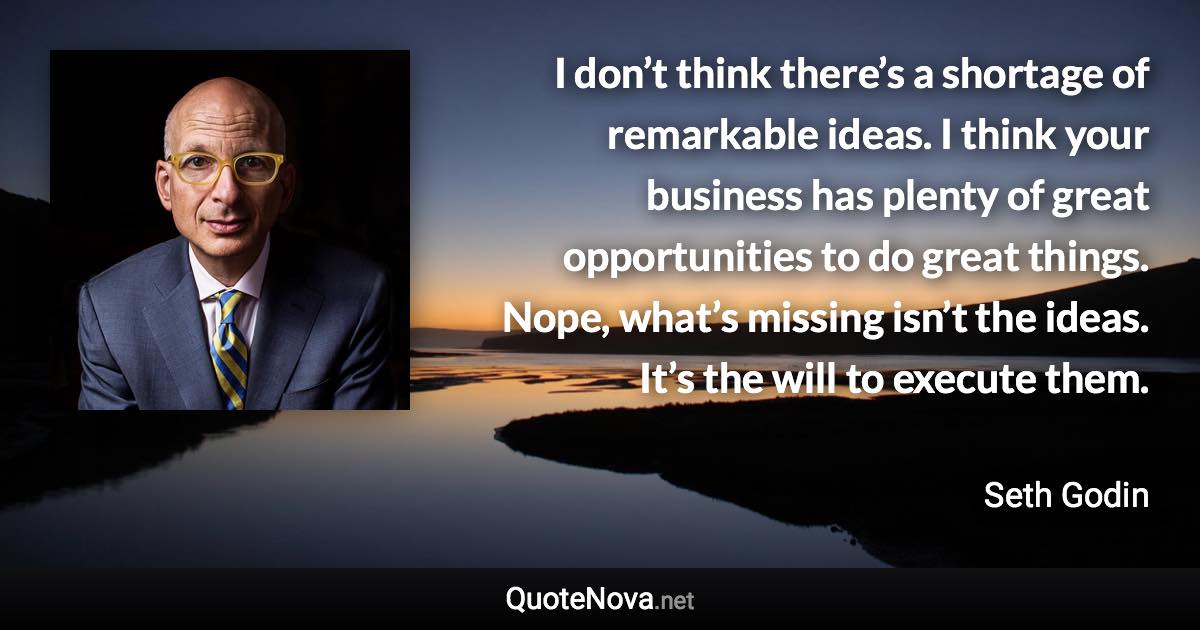 I don’t think there’s a shortage of remarkable ideas. I think your business has plenty of great opportunities to do great things. Nope, what’s missing isn’t the ideas. It’s the will to execute them. - Seth Godin quote