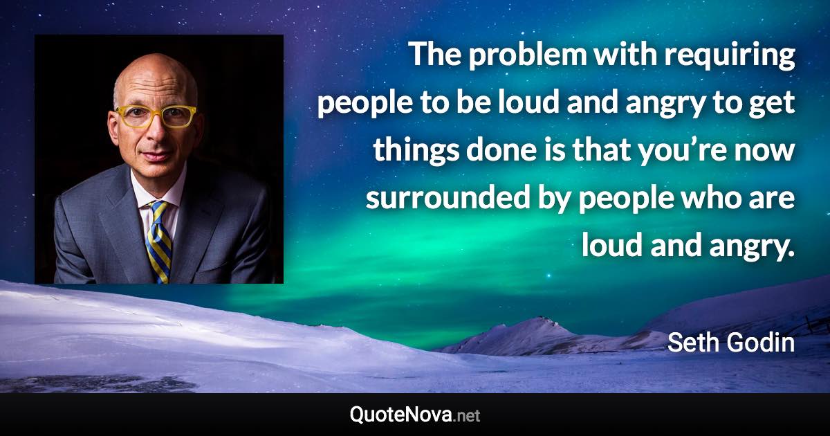 The problem with requiring people to be loud and angry to get things done is that you’re now surrounded by people who are loud and angry. - Seth Godin quote