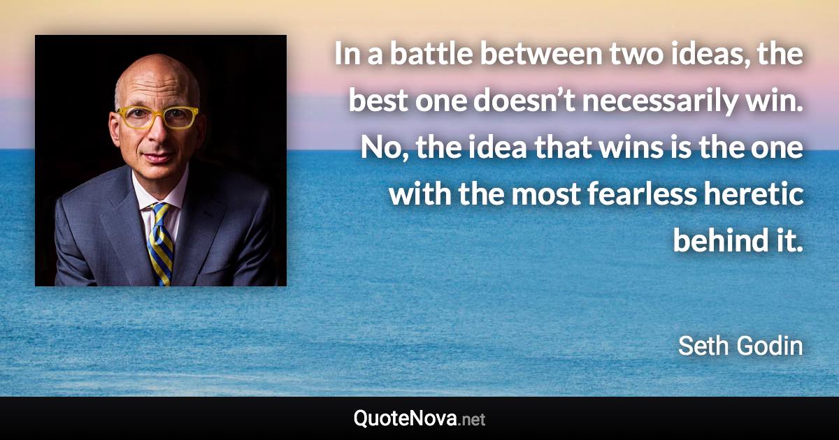 In a battle between two ideas, the best one doesn’t necessarily win. No, the idea that wins is the one with the most fearless heretic behind it. - Seth Godin quote