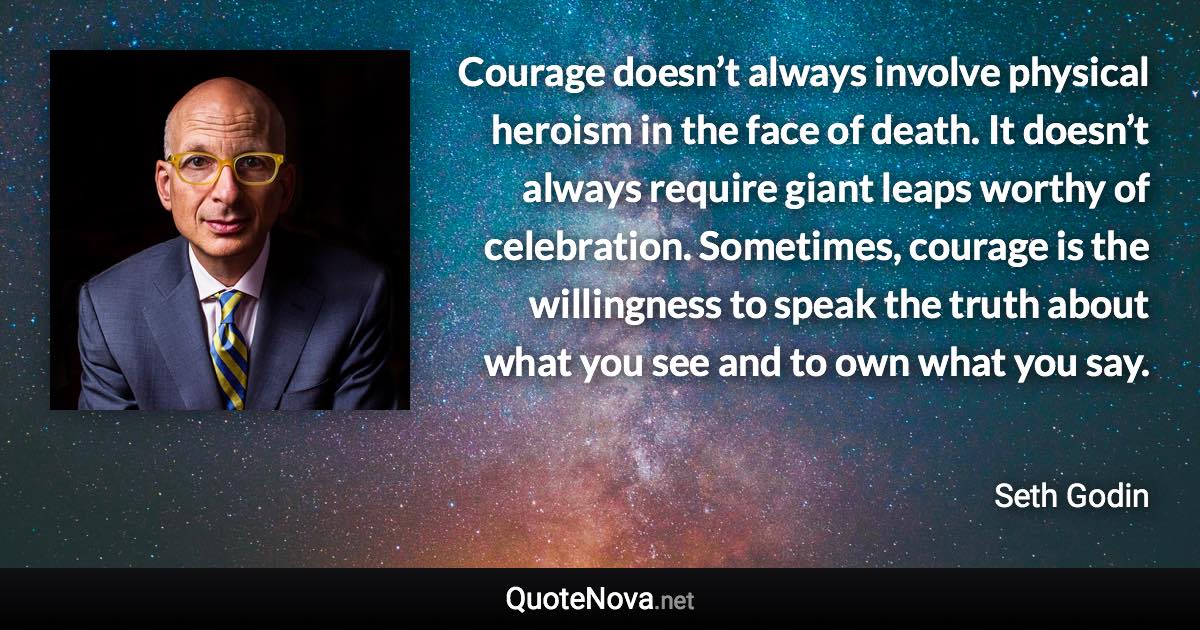 Courage doesn’t always involve physical heroism in the face of death. It doesn’t always require giant leaps worthy of celebration. Sometimes, courage is the willingness to speak the truth about what you see and to own what you say. - Seth Godin quote