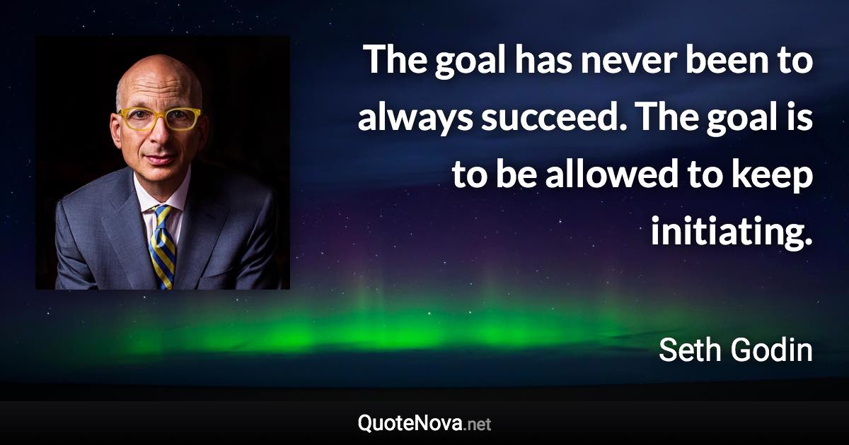 The goal has never been to always succeed. The goal is to be allowed to keep initiating. - Seth Godin quote