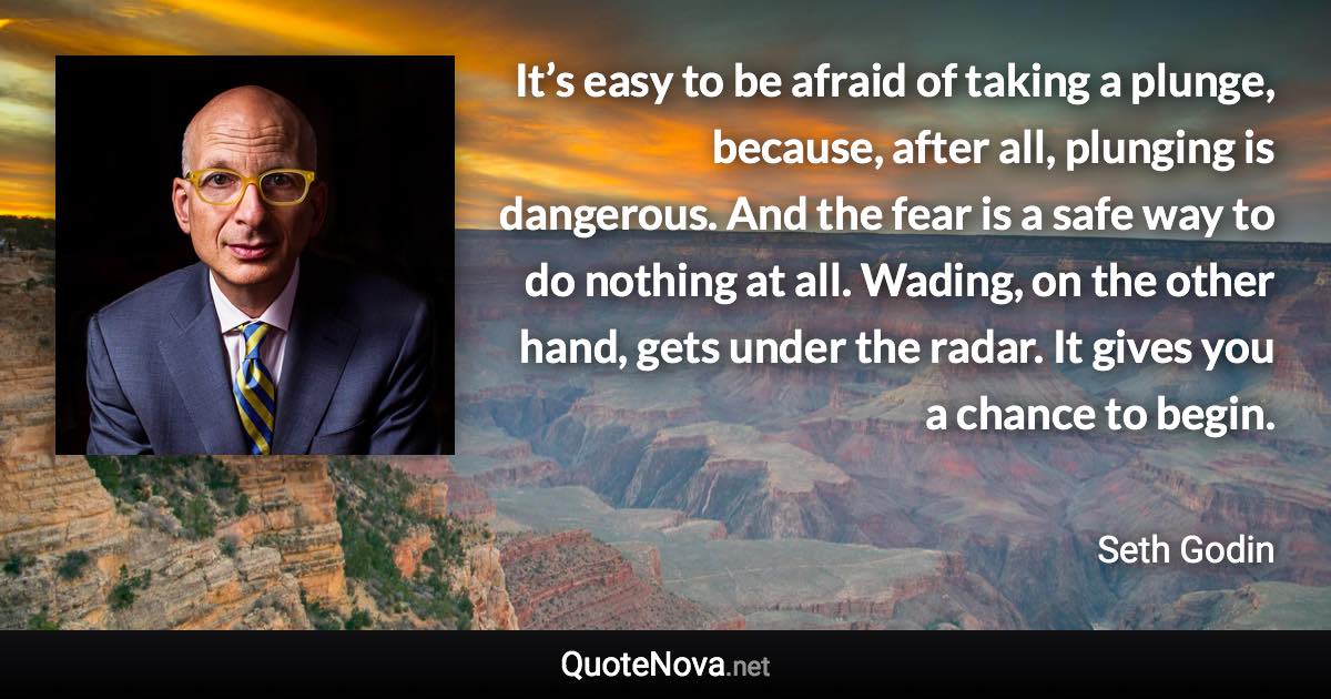 It’s easy to be afraid of taking a plunge, because, after all, plunging is dangerous. And the fear is a safe way to do nothing at all. Wading, on the other hand, gets under the radar. It gives you a chance to begin. - Seth Godin quote