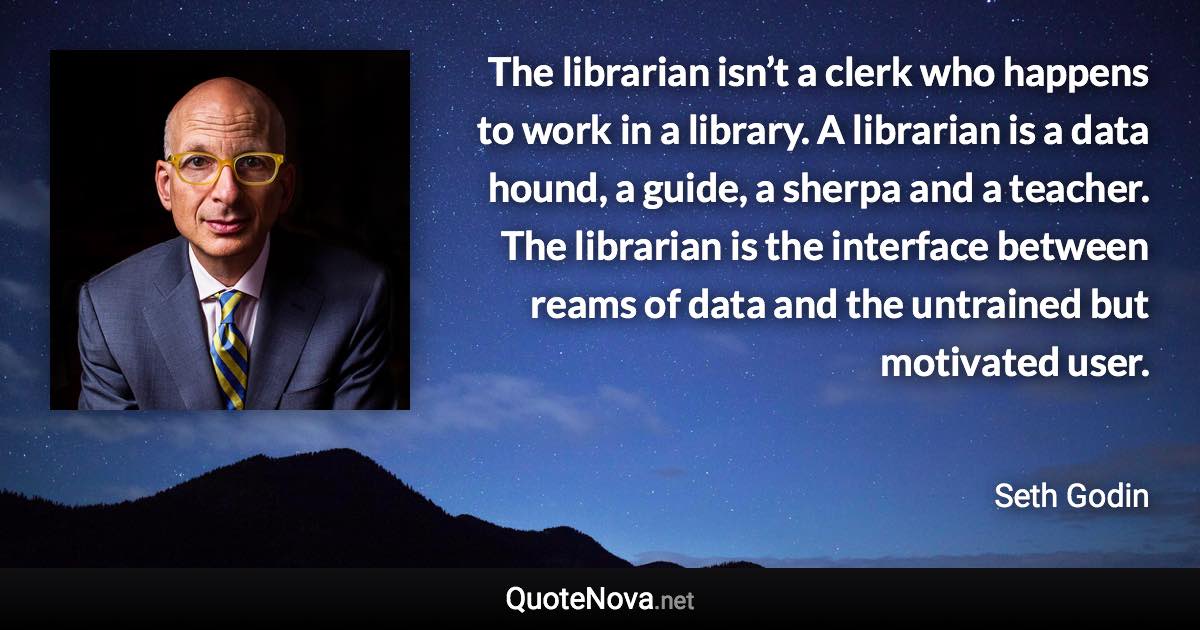 The librarian isn’t a clerk who happens to work in a library. A librarian is a data hound, a guide, a sherpa and a teacher. The librarian is the interface between reams of data and the untrained but motivated user. - Seth Godin quote