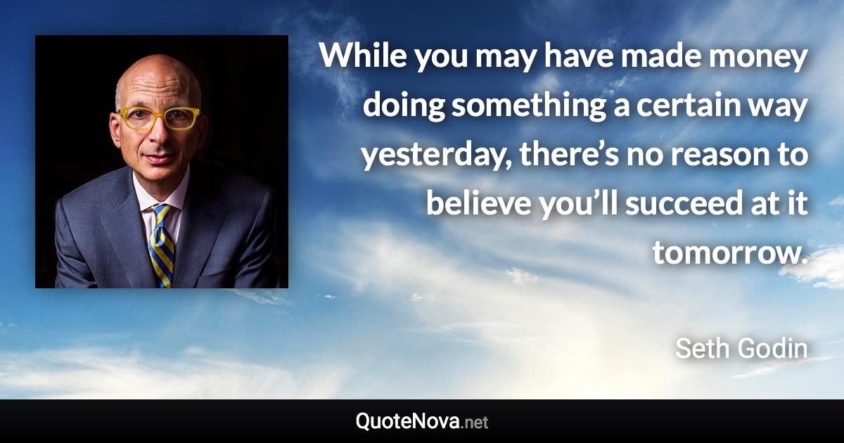 While you may have made money doing something a certain way yesterday, there’s no reason to believe you’ll succeed at it tomorrow. - Seth Godin quote