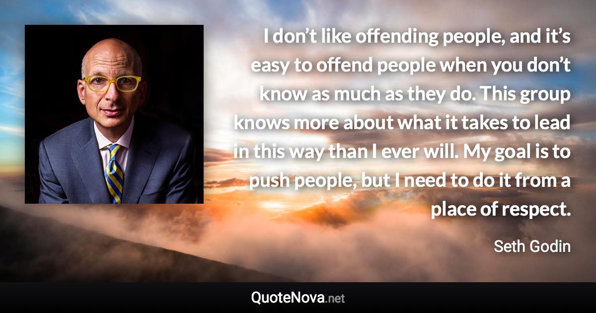 I don’t like offending people, and it’s easy to offend people when you don’t know as much as they do. This group knows more about what it takes to lead in this way than I ever will. My goal is to push people, but I need to do it from a place of respect. - Seth Godin quote