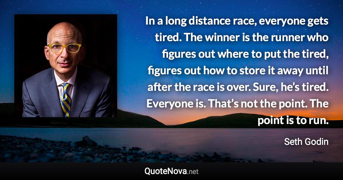 In a long distance race, everyone gets tired. The winner is the runner who figures out where to put the tired, figures out how to store it away until after the race is over. Sure, he’s tired. Everyone is. That’s not the point. The point is to run. - Seth Godin quote