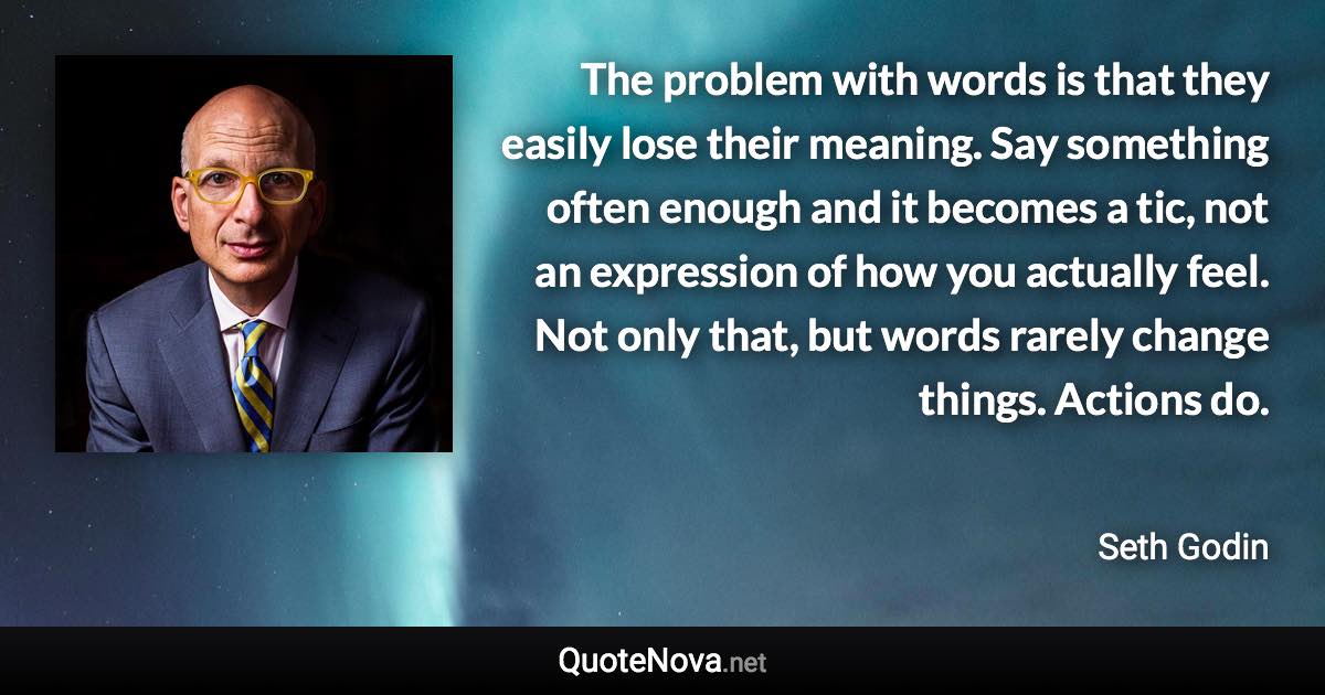 The problem with words is that they easily lose their meaning. Say something often enough and it becomes a tic, not an expression of how you actually feel. Not only that, but words rarely change things. Actions do. - Seth Godin quote