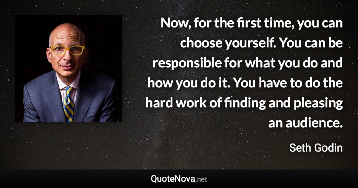 Now, for the first time, you can choose yourself. You can be responsible for what you do and how you do it. You have to do the hard work of finding and pleasing an audience. - Seth Godin quote