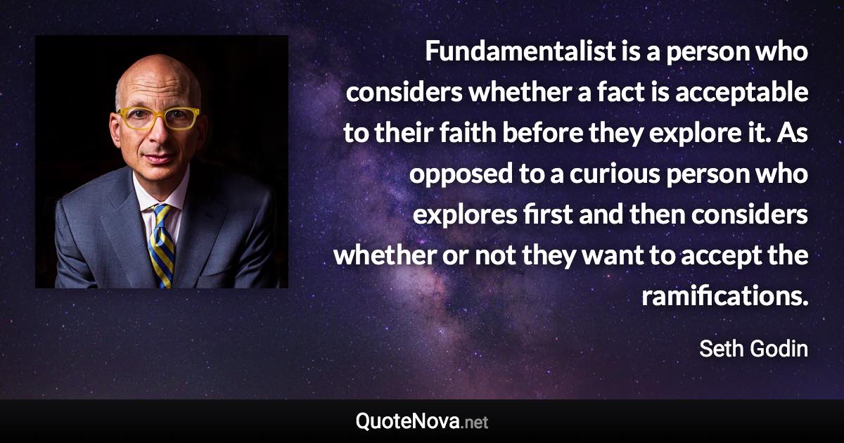 Fundamentalist is a person who considers whether a fact is acceptable to their faith before they explore it. As opposed to a curious person who explores first and then considers whether or not they want to accept the ramifications. - Seth Godin quote