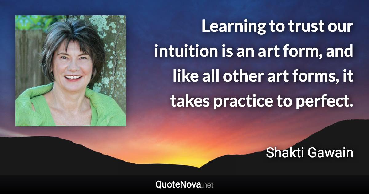 Learning to trust our intuition is an art form, and like all other art forms, it takes practice to perfect. - Shakti Gawain quote