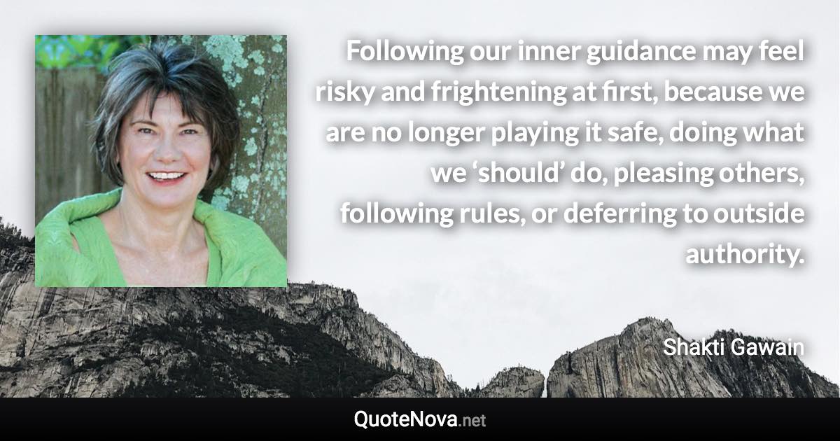 Following our inner guidance may feel risky and frightening at first, because we are no longer playing it safe, doing what we ‘should’ do, pleasing others, following rules, or deferring to outside authority. - Shakti Gawain quote