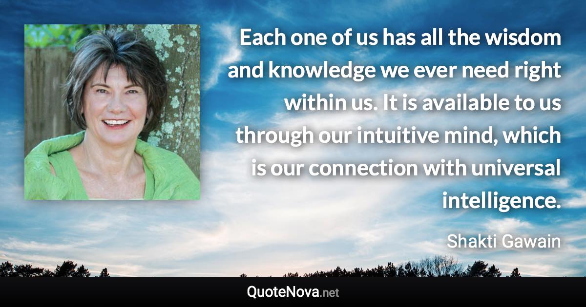 Each one of us has all the wisdom and knowledge we ever need right within us. It is available to us through our intuitive mind, which is our connection with universal intelligence. - Shakti Gawain quote