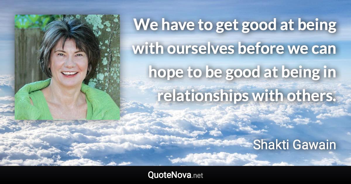 We have to get good at being with ourselves before we can hope to be good at being in relationships with others. - Shakti Gawain quote