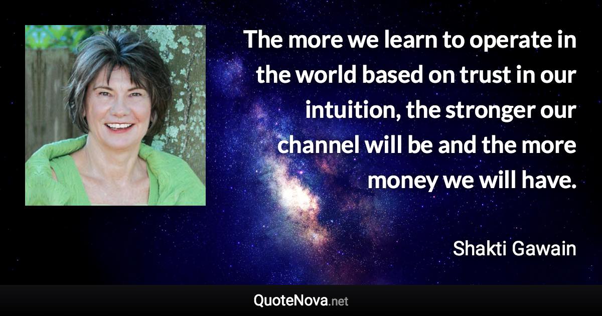 The more we learn to operate in the world based on trust in our intuition, the stronger our channel will be and the more money we will have. - Shakti Gawain quote