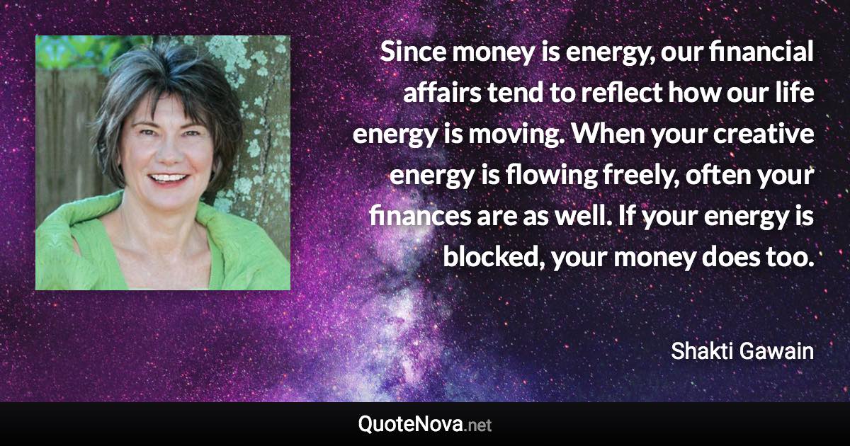 Since money is energy, our financial affairs tend to reflect how our life energy is moving. When your creative energy is flowing freely, often your finances are as well. If your energy is blocked, your money does too. - Shakti Gawain quote