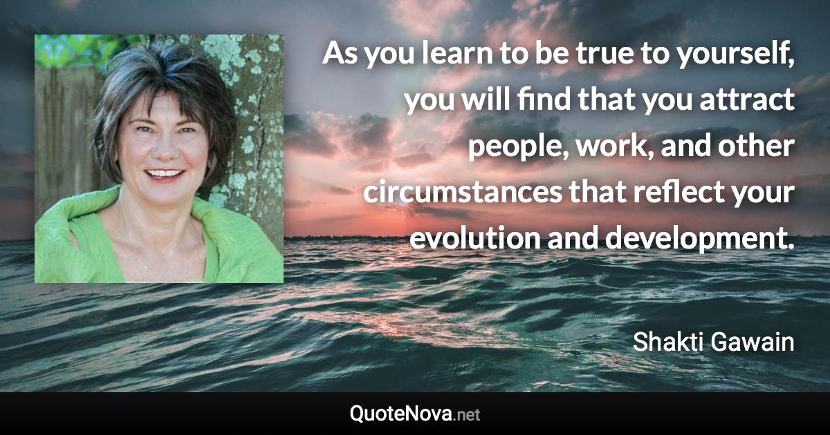 As you learn to be true to yourself, you will find that you attract people, work, and other circumstances that reflect your evolution and development. - Shakti Gawain quote