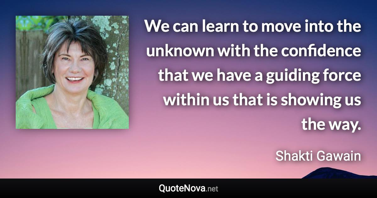 We can learn to move into the unknown with the confidence that we have a guiding force within us that is showing us the way. - Shakti Gawain quote