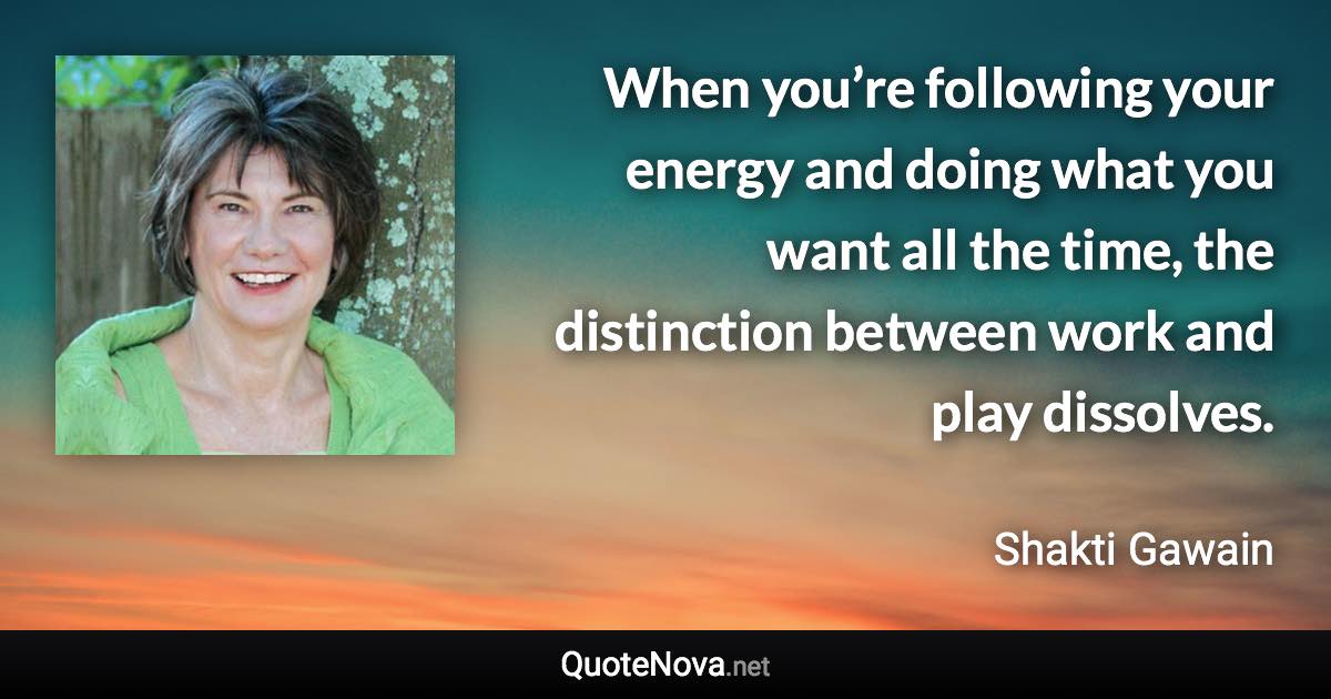 When you’re following your energy and doing what you want all the time, the distinction between work and play dissolves. - Shakti Gawain quote