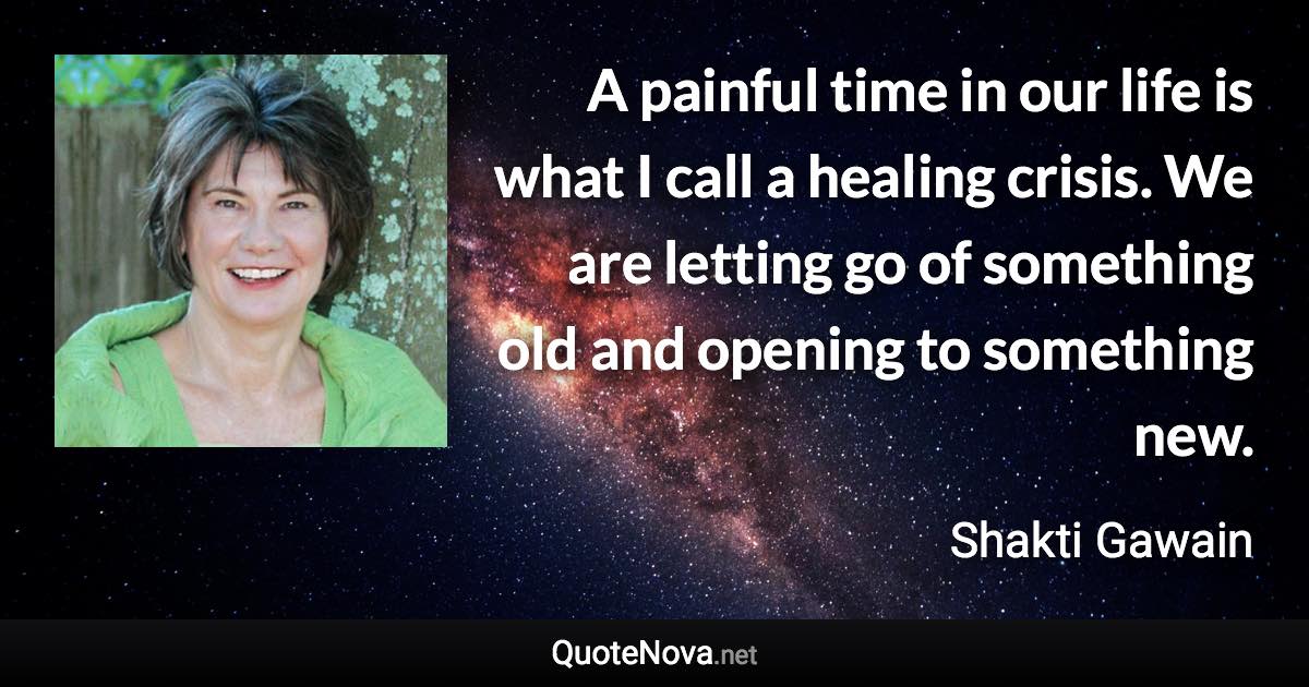 A painful time in our life is what I call a healing crisis. We are letting go of something old and opening to something new. - Shakti Gawain quote