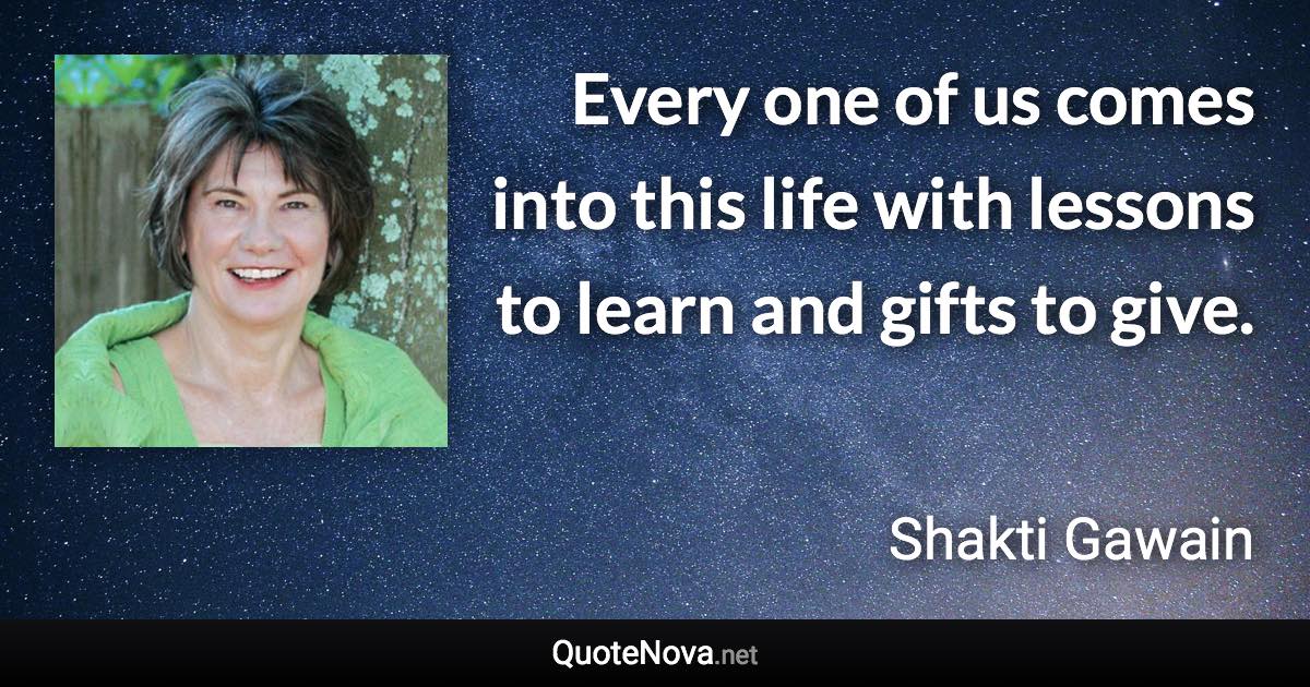 Every one of us comes into this life with lessons to learn and gifts to give. - Shakti Gawain quote