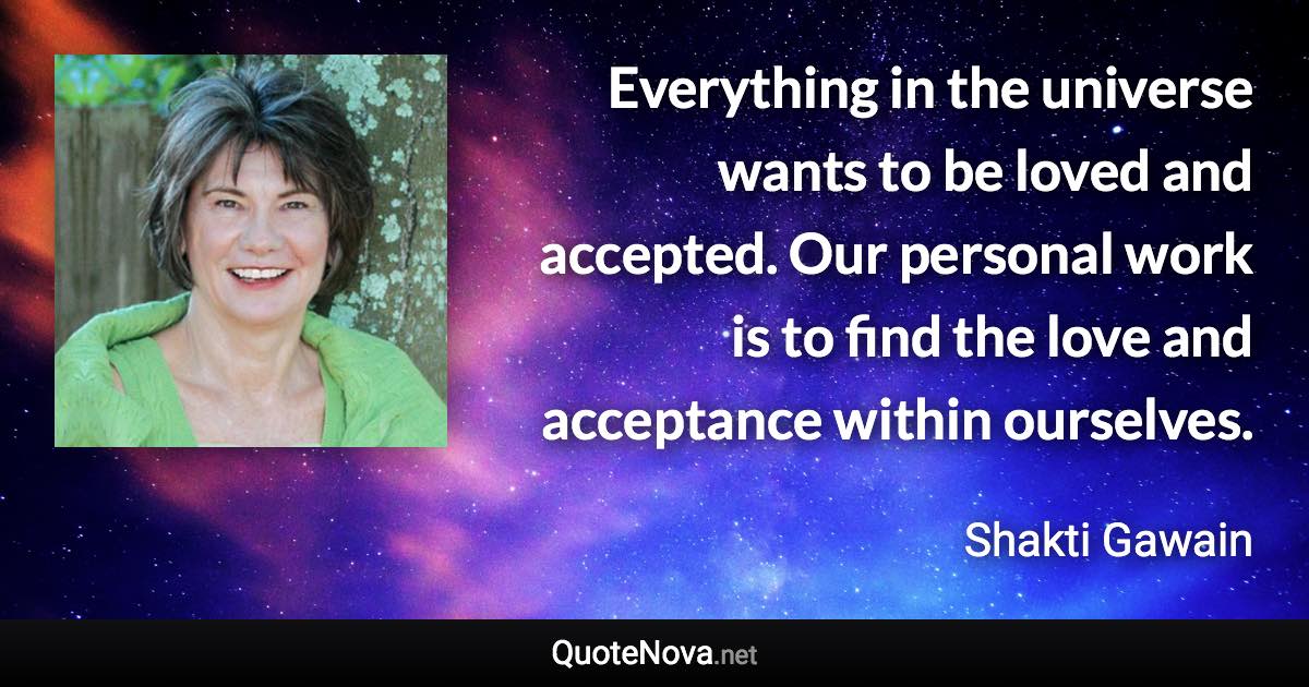 Everything in the universe wants to be loved and accepted. Our personal work is to find the love and acceptance within ourselves. - Shakti Gawain quote