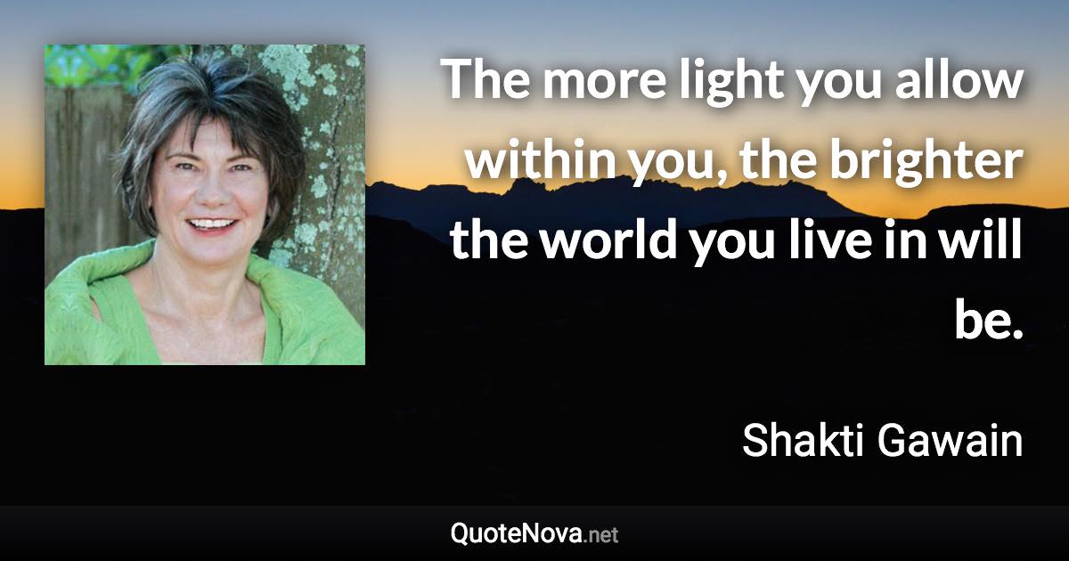 The more light you allow within you, the brighter the world you live in will be. - Shakti Gawain quote