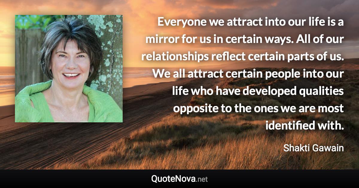 Everyone we attract into our life is a mirror for us in certain ways. All of our relationships reflect certain parts of us. We all attract certain people into our life who have developed qualities opposite to the ones we are most identified with. - Shakti Gawain quote