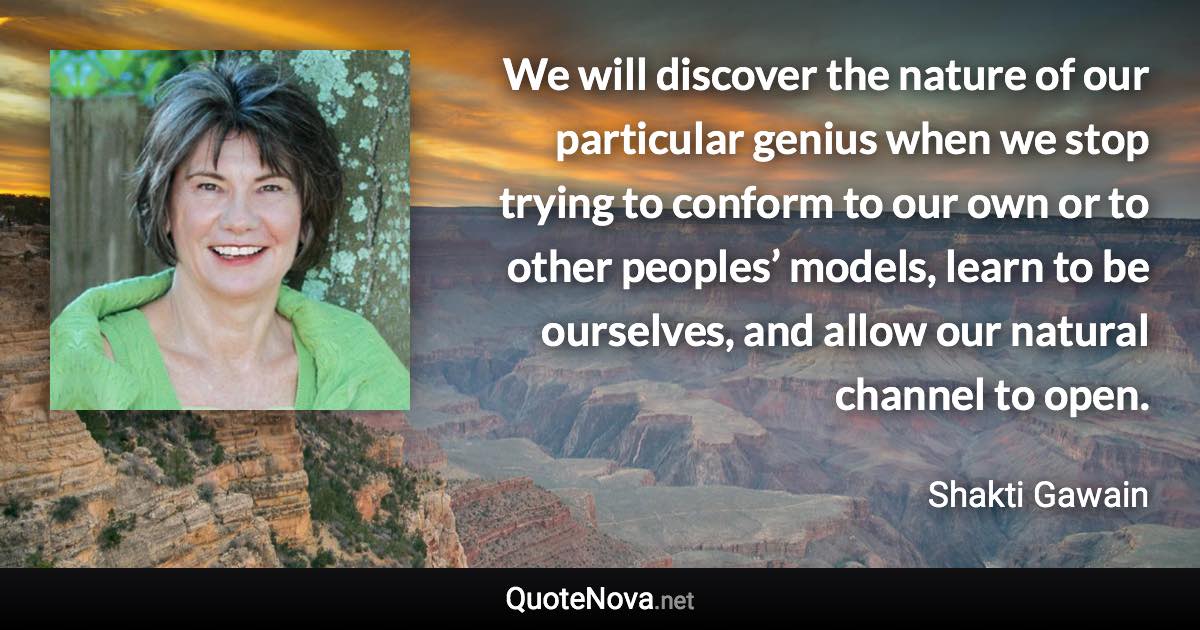 We will discover the nature of our particular genius when we stop trying to conform to our own or to other peoples’ models, learn to be ourselves, and allow our natural channel to open. - Shakti Gawain quote